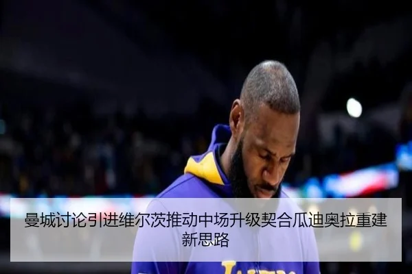 曼城讨论引进维尔茨推动中场升级契合瓜迪奥拉重建新思路
