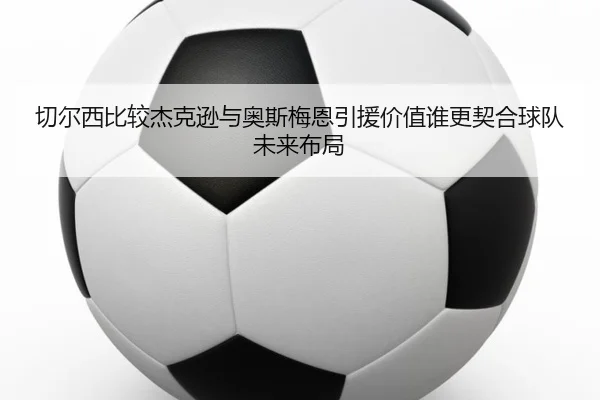 切尔西比较杰克逊与奥斯梅恩引援价值谁更契合球队未来布局