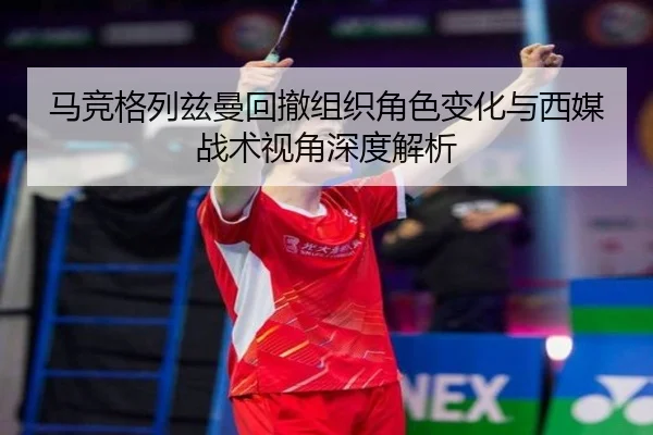 马竞格列兹曼回撤组织角色变化与西媒战术视角深度解析