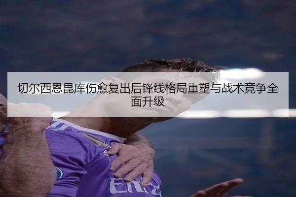 切尔西恩昆库伤愈复出后锋线格局重塑与战术竞争全面升级