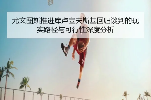 尤文图斯推进库卢塞夫斯基回归谈判的现实路径与可行性深度分析