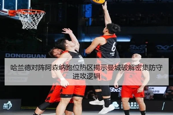 哈兰德对阵阿森纳跑位热区揭示曼城破解密集防守进攻逻辑