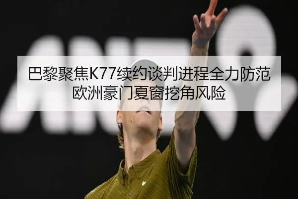 巴黎聚焦K77续约谈判进程全力防范欧洲豪门夏窗挖角风险