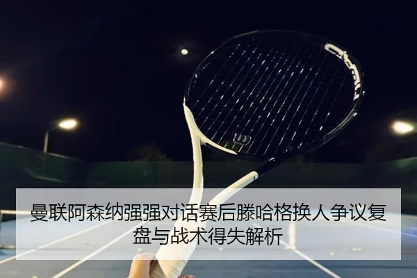 曼联阿森纳强强对话赛后滕哈格换人争议复盘与战术得失解析