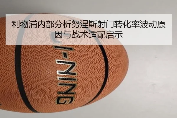 利物浦内部分析努涅斯射门转化率波动原因与战术适配启示