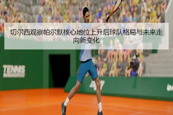 切尔西观察帕尔默核心地位上升后球队格局与未来走向新变化