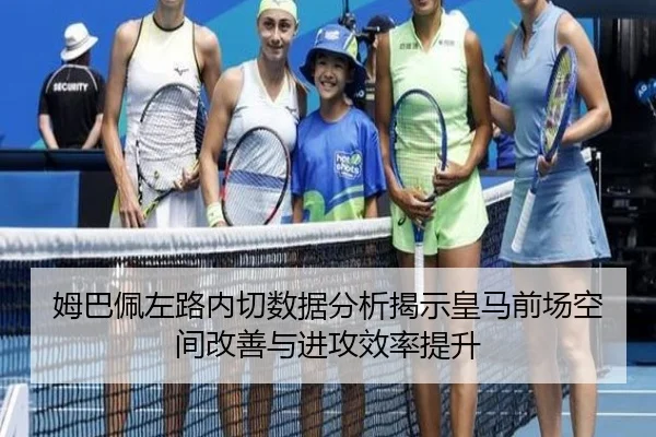 姆巴佩左路内切数据分析揭示皇马前场空间改善与进攻效率提升